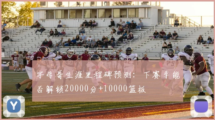 字母哥生涯里程碑预测：下赛季能否解锁20000分+10000篮板